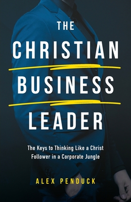 The Christian Business Leader: The Keys to Thinking Like a Christ Follower in a Corporate Jungle - Alex Penduck