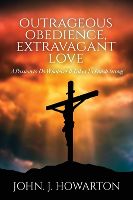 Outrageous Obedience, Extravagant Love: A Passion to Do Whatever It Takes To Finish Strong - John J. Howarton