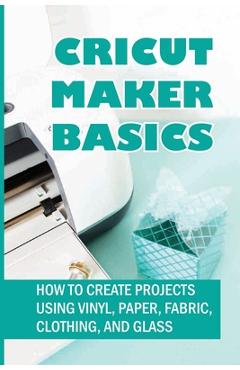 Coperta cărții 'Cricut Maker Basics: How To Create Projects Using Vinyl, Paper, Fabric, Clothing, And Glass: How To Use Design Space -'