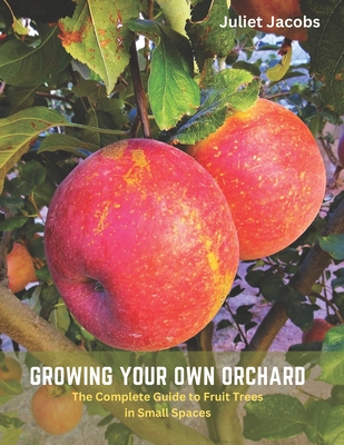 Growing Your Own Orchard: The Complete Guide to Fruit Trees in Small Spaces - Juliet Jacobs
