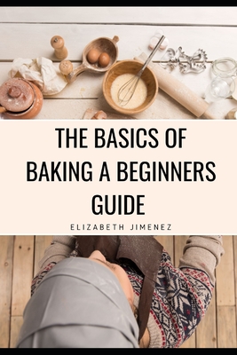 The Basics of Baking A Beginner's Guide - Elizabeth Jimenez