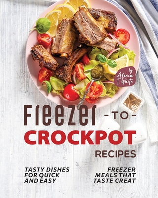 Freezer-to-Crockpot Recipes: Tasty Dishes for Quick and Easy Freezer Meals that Taste Great - Alicia T. White