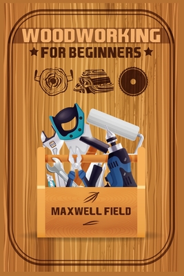 Woodworking for Beginners: Learn the fundamentals of woodworking, from the tools at your disposal to the techniques you'll use most often (2022 G - Maxwell Field