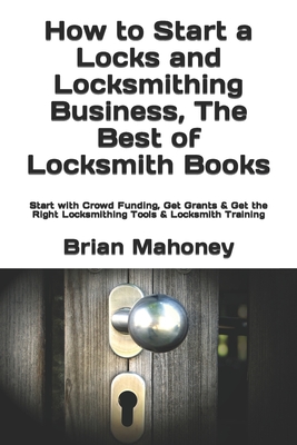 How to Start a Locks and Locksmithing Business, The Best of Locksmith Books: Start with Crowd Funding, Get Grants & Get the Right Locksmithing Tools & - Brian Mahoney