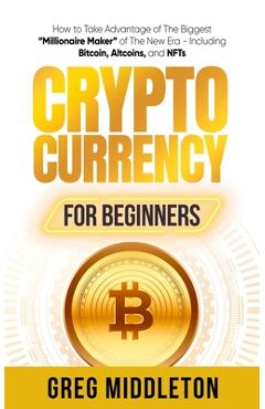 Cryptocurrency for Beginners: How to Take Advantage of the Biggest Millionaire Maker of the New Era, Including Bitcoin, Altcoins, and NFTs - Greg Middleton