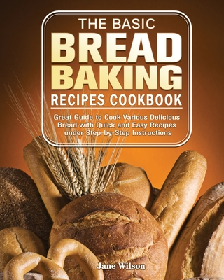 The Basic Bread Baking Recipes Cookbook: Great Guide to Cook Various Delicious Bread with Quick and Easy Recipes under Step-by-Step Instructions - Jane Wilson
