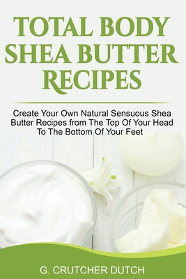 Total Body Shea Butter Recipes: Create Your Own Natural Sensuous Shea Butter Recipes from The Top Of Your Head To The Bottom Of Your Feet - G. Crutcher Dutch