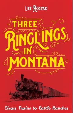 Three Ringlings in Montana: Circus Trains to Cattle Ranches - Lee Rostad