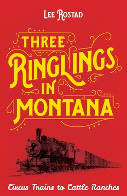 Three Ringlings in Montana: Circus Trains to Cattle Ranches - Lee Rostad