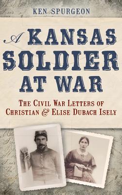 A Kansas Soldier at War: The Civil War Letters of Christian & Elise Dubach Isely - Ken Spurgeon