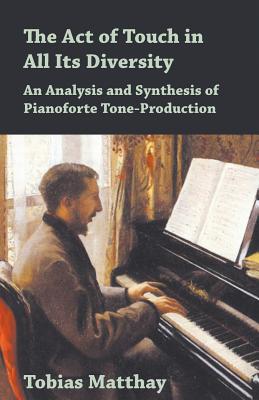 The Act of Touch in All Its Diversity - An Analysis and Synthesis of Pianoforte Tone-Production - Tobias Matthay
