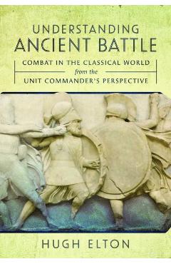 Understanding Ancient Battle: Combat in the Classical World from the Unit Commander's Perspective - Hugh Elton