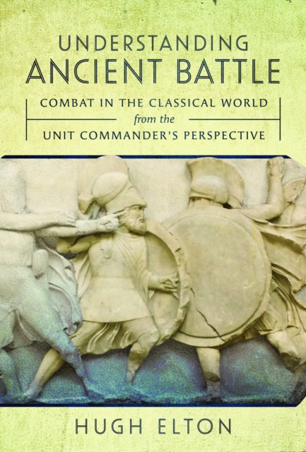 Understanding Ancient Battle: Combat in the Classical World from the Unit Commander's Perspective - Hugh Elton