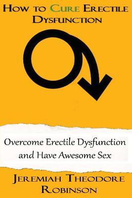 How to CURE Erectile Dysfunction: Overcome Erectile Dysfunction and Have Awesome Sex - Jeremiah Theodore Robinson