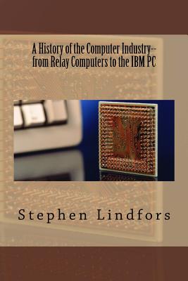 A History of the Computer Industry: From Relay Computers to the IBM PC - Stephen Lindfors