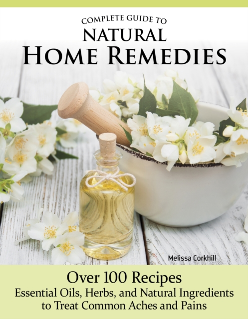 Complete Guide to Natural Home Remedies: Over 100 Recipes--Essential Oils, Herbs, and Natural Ingredients to Treat Common Aches and Pains - Melissa Corkhill