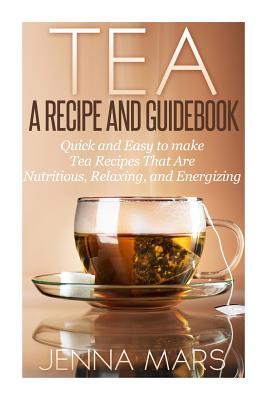 Tea A Recipe and Guidebook: Quick and Easy to Make Tea Recipes That Are Nutritious, Relaxing, and Energizing - Jenna Mars