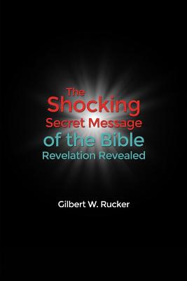 The Shocking Secret Message of the Bible Revelation Revealed - Gilbert W. Rucker
