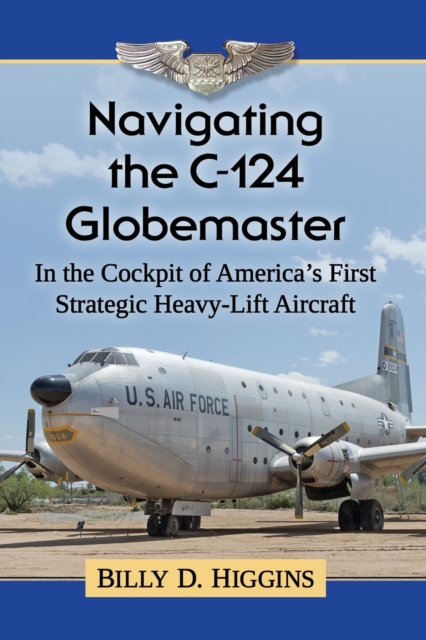 Navigating the C-124 Globemaster: In the Cockpit of America's First Strategic Heavy-Lift Aircraft - Billy D. Higgins