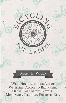 Bicycling for Ladies - With Hints as to the Art of Wheeling, Advice to Beginners, Dress, Care of the Bicycle, Mechanics, Training, Exercise, Etc. - Mary E. Ward