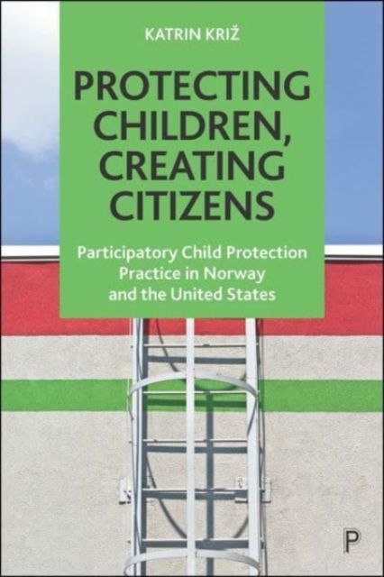 Protecting Children, Creating Citizens: Participatory Child Protection Practice in Norway and the United States - Katrin Kriz