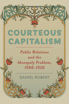 Courteous Capitalism: Public Relations and the Monopoly Problem, 1900-1930 - Daniel Robert