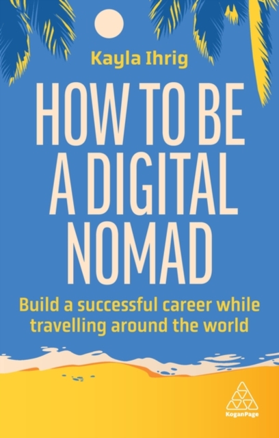 How to Be a Digital Nomad: Build a Successful Career While Travelling the World - Kayla Ihrig