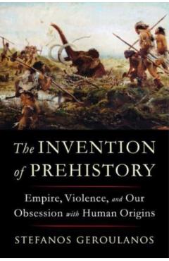 The Invention of Prehistory: Empire, Violence, and Our Obsession with Human Origins - Stefanos Geroulanos