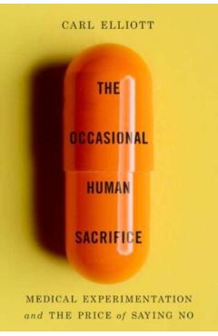 The Occasional Human Sacrifice: Medical Experimentation and the Price of Saying No - Carl Elliott