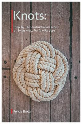 Knots. Step-by-Step Instructional Guide on Tying Knots For Any Purpose - Felicia Brown
