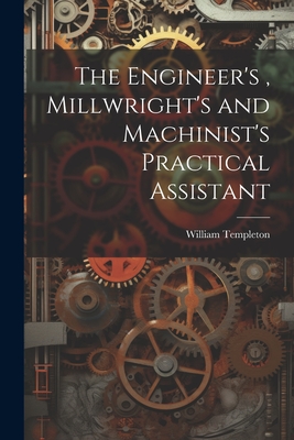 The Engineer's, Millwright's and Machinist's Practical Assistant - William Templeton