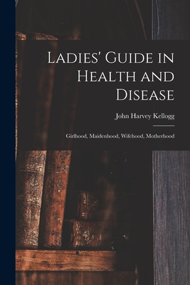 Ladies' Guide in Health and Disease: Girlhood, Maidenhood, Wifehood, Motherhood - John Harvey Kellogg