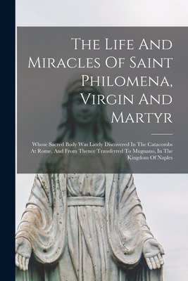 Coperta cărții 'The Life And Miracles Of Saint Philomena, Virgin And Martyr: Whose Sacred Body Was Lately Discovered In The Catacombs'