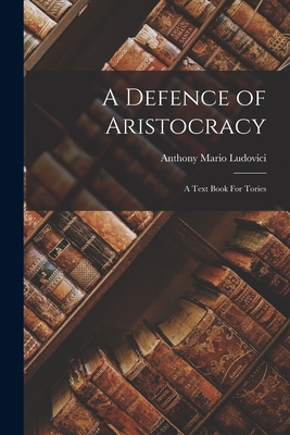 A Defence of Aristocracy: A Text Book For Tories - Ludovici Anthony Mario