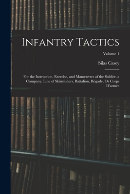 Infantry Tactics: For the Instruction, Exercise, and Manoeuvres of the Soldier, a Company, Line of Skirmishers, Battalion, Brigade, Or C - Silas Casey