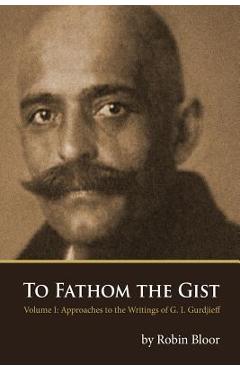 Coperta cărții 'To Fathom the Gist: Volume 1 - Approaches to the Writings of G. I. Gurdjieff - Robin Bloor'