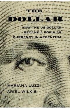 Poza produsului The Dollar: How the Us Dollar Became a Popular Currency in Argentina - Ariel Wilkis