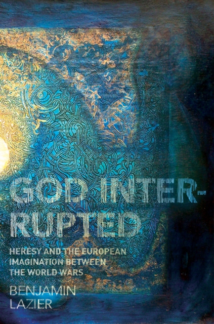 God Interrupted: Heresy and the European Imagination Between the World Wars - Benjamin Lazier