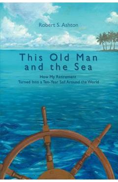 Coperta cărții 'This Old Man and the Sea: How My Retirement Turned Into a Ten-Year Sail Around the World - Robert S. Ashton'