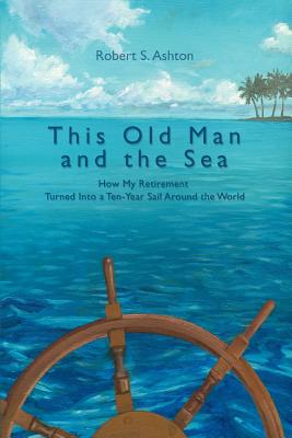 Coperta cărții 'This Old Man and the Sea: How My Retirement Turned Into a Ten-Year Sail Around the World - Robert S. Ashton'