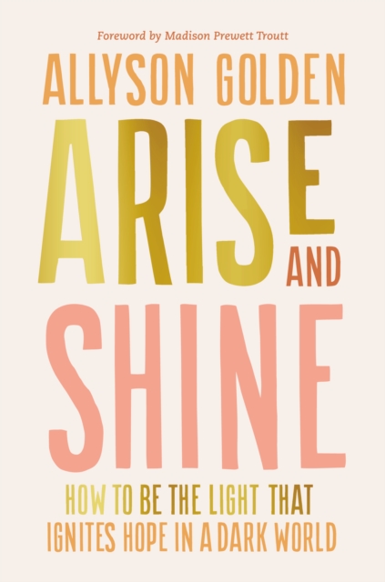 Arise and Shine: How to Be the Light That Ignites Hope in a Dark World - Allyson Golden