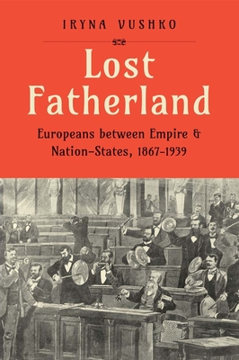 Lost Fatherland: Europeans Between Empire and Nation-States, 1867-1939 - Iryna Vushko