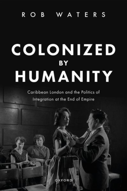 Colonized by Humanity: Caribbean London and the Politics of Integration at the End of Empire - Rob Waters