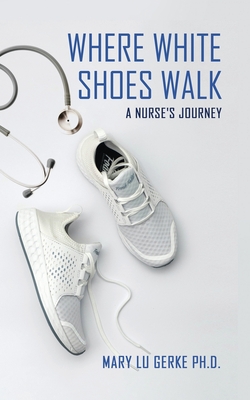 Where White Shoes Walk: A Nurse's Journey - Mary Lu Gerke