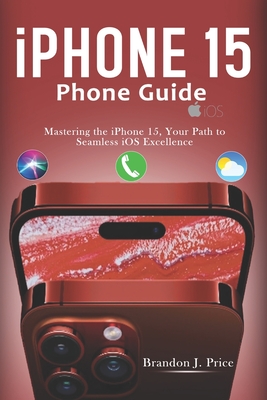 Iphone 15 Phone Guide: Mastering the iPhone 15, Your Path to Seamless iOS Excellence - Brandon J. Price