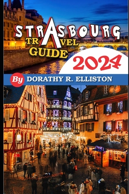 Strasbourg travels 2024: A comprehensive Guide in understanding all you need to know about Strasbourg, Cathedral Notre-Dame, La Petite France, - Dorothy R. Elliston