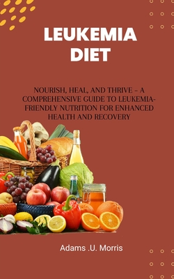 Leukemia Diet: Nourish, Heal, and Thrive - A Comprehensive Guide to Leukemia-Friendly Nutrition for Enhanced Health and Recovery - Adams U. Morris