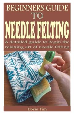 Coperta cărții 'Beginners Guide to Needle Felting: A detailed guide to begin the relaxing art of needle felting - Doris Tim'