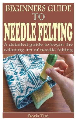 Coperta cărții 'Beginners Guide to Needle Felting: A detailed guide to begin the relaxing art of needle felting - Doris Tim'