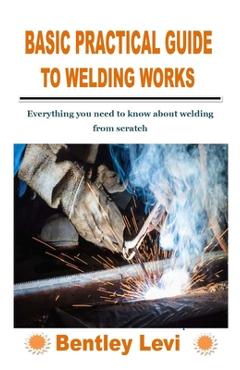 Coperta cărții 'Basic Practical Guide to Welding Works: Everything you need to know about welding from scratch - Bentley Levi'